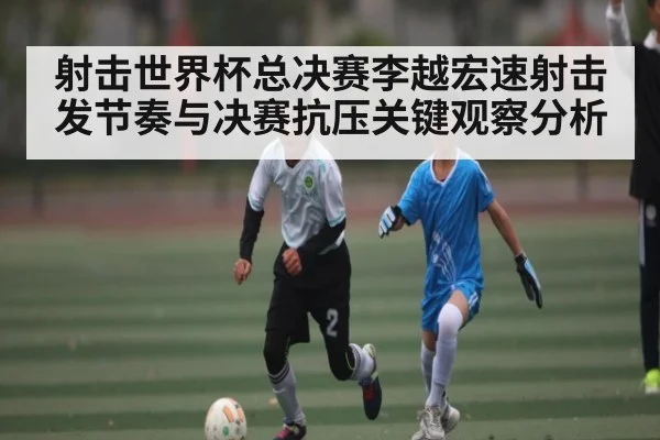 射击世界杯总决赛李越宏速射击发节奏与决赛抗压关键观察分析